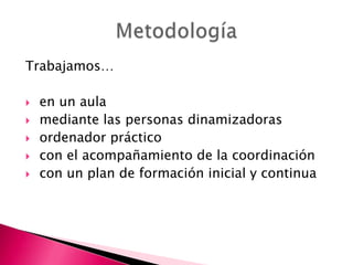 Trabajamos…







en un aula
mediante las personas dinamizadoras
ordenador práctico
con el acompañamiento de la coordinación
con un plan de formación inicial y continua

 