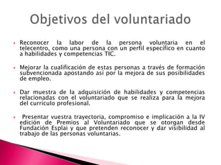 







Reconocer la labor de la persona voluntaria en el
telecentro, como una persona con un perfil específico en cuanto
a habilidades y competencias TIC.
Mejorar la cualificación de estas personas a través de formación
subvencionada apostando así por la mejora de sus posibilidades
de empleo.
Dar muestra de la adquisición de habilidades y competencias
relacionadas con el voluntariado que se realiza para la mejora
del currículo profesional.
Presentar vuestra trayectoria, compromiso e implicación a la IV
edición de Premios al Voluntariado que se otorgan desde
Fundación Esplai y que pretenden reconocer y dar visibilidad al
trabajo de las personas voluntarias.

 