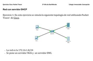 Ejercicios Cisco Packet Tracer 2º Año de Bachillerato Colegio Inmaculada Concepción
Red con servidor DHCP
Ejercicio 1: En este ejercicio se simula la siguiente topología de red utilizando Packet
Tracer de Cisco.
 La red es la 172.16.1.0/24
 Se pone un servidor Web y un servidor DNS.
 