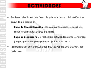 ACTIVIDADES
• Se desarrollarán en dos fases: la primera de sensibilización y la

    segunda de ejecución.

    • Fase 1: Sensibilización : Se realizarán charlas educativas,

      consejería integral acerca del tema

    • Fase 2: Ejecución: Se realizarán actividades como concursos,

      juegos, plenarios para poner en práctica el tema.

•   Se trabajarán con Instituciones Educativas de dos distritos por

    cada mes.
 