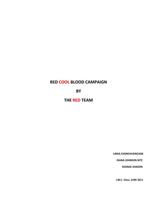 RED COOL BLOOD CAMPAIGN
          BY
     THE RED TEAM




                          LINDA CHONCHUENCHOB

                            DIANA JOHNSON MTZ

                                SHANAE SHARON



                           I.M.C. Class, JUNE 2011
 