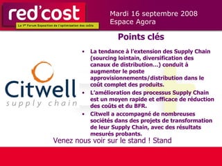 Points clés La tendance à l’extension des Supply Chain (sourcing lointain, diversification des canaux de distribution…) conduit à augmenter le poste approvisionnements/distribution dans le coût complet des produits. L’amélioration des processus Supply Chain est un moyen rapide et efficace de réduction des coûts et du BFR.  Citwell a accompagné de nombreuses sociétés dans des projets de transformation de leur Supply Chain, avec des résultats mesurés probants. Venez nous voir sur le stand ! Stand  