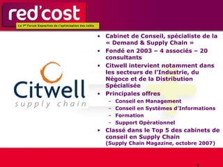 Cabinet de Conseil, spécialiste de la « Demand & Supply Chain » Fondé en 2003 – 4 associés – 20 consultants Citwell intervient notamment dans les secteurs de l’Industrie, du Négoce et de la Distribution Spécialisée Principales offres Conseil en Management Conseil en Systèmes d’Informations Formation Support Opérationnel Classé dans le Top 5 des cabinets de conseil en Supply Chain (Supply Chain Magazine, octobre 2007) 