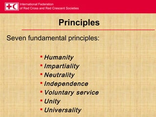 International Federation
of Red Cross and Red Crescent Societies
Principles
Seven fundamental principles:
 Humanity
 Impartiality
 Neutrality
 Independence
 Voluntary service
 Unity
 Universality
 