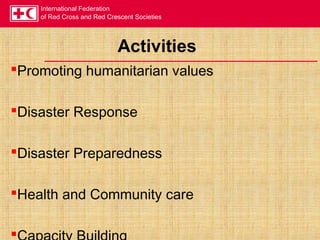 International Federation
of Red Cross and Red Crescent Societies
Activities
Promoting humanitarian values
Disaster Response
Disaster Preparedness
Health and Community care

 