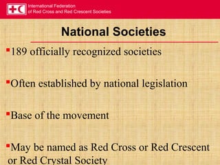 International Federation
of Red Cross and Red Crescent Societies
National Societies
189 officially recognized societies
Often established by national legislation
Base of the movement
May be named as Red Cross or Red Crescent
or Red Crystal Society
 