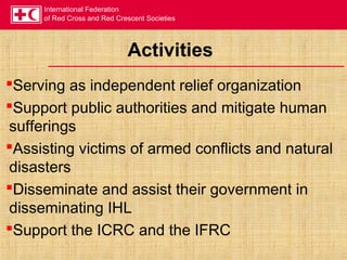 International Federation
of Red Cross and Red Crescent Societies
Activities
Serving as independent relief organization
Support public authorities and mitigate human
sufferings
Assisting victims of armed conflicts and natural
disasters
Disseminate and assist their government in
disseminating IHL
Support the ICRC and the IFRC
 