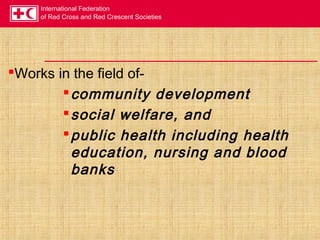 International Federation
of Red Cross and Red Crescent Societies
Works in the field of-
community development
social welfare, and
public health including health
education, nursing and blood
banks
 