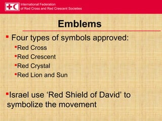 International Federation
of Red Cross and Red Crescent Societies
Emblems
 Four types of symbols approved:
Red Cross
Red Crescent
Red Crystal
Red Lion and Sun
Israel use ‘Red Shield of David’ to
symbolize the movement
 