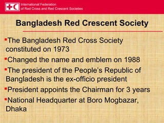 International Federation
of Red Cross and Red Crescent Societies
Bangladesh Red Crescent Society
The Bangladesh Red Cross Society
constituted on 1973
Changed the name and emblem on 1988
The president of the People’s Republic of
Bangladesh is the ex-officio president
President appoints the Chairman for 3 years
National Headquarter at Boro Mogbazar,
Dhaka
 