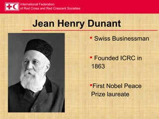 International Federation
of Red Cross and Red Crescent Societies
Jean Henry Dunant
 Swiss Businessman
 Founded ICRC in
1863
First Nobel Peace
Prize laureate
 