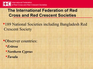 International Federation
of Red Cross and Red Crescent Societies
The International Federation of Red
Cross and Red Crescent Societies
189 National Societies including Bangladesh Red
Crescent Society
Observer countries:
Eritrea
Northern Cyprus
Tuvalu
 