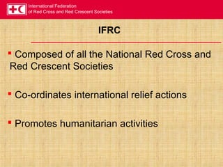 International Federation
of Red Cross and Red Crescent Societies
IFRC
 Composed of all the National Red Cross and
Red Crescent Societies
 Co-ordinates international relief actions
 Promotes humanitarian activities
 