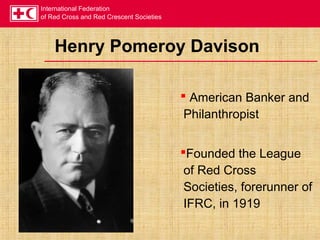International Federation
of Red Cross and Red Crescent Societies
Henry Pomeroy Davison
 American Banker and
Philanthropist
Founded the League
of Red Cross
Societies, forerunner of
IFRC, in 1919
 