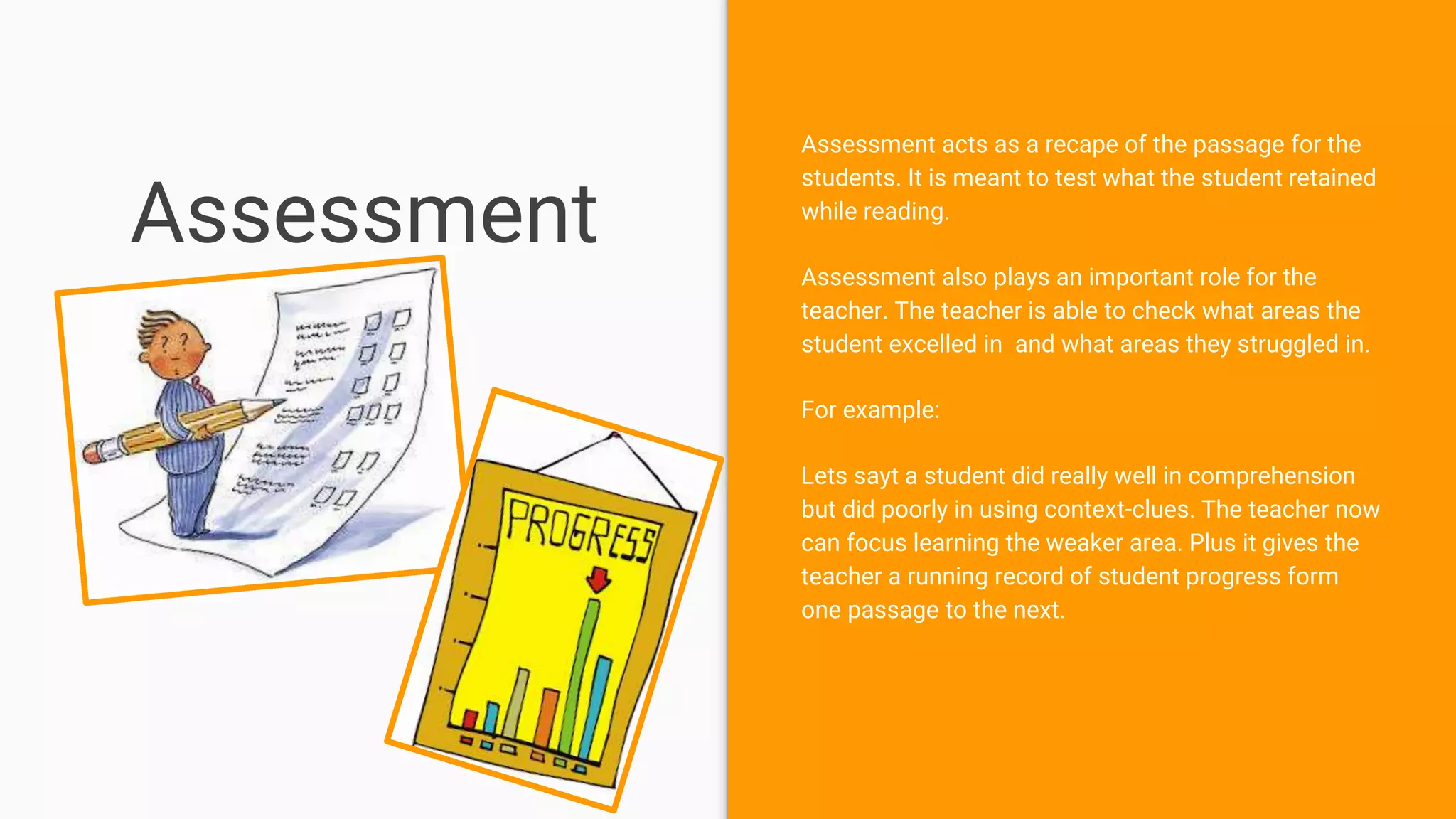 Assessment
Assessment acts as a recape of the passage for the
students. It is meant to test what the student retained
while reading.
Assessment also plays an important role for the
teacher. The teacher is able to check what areas the
student excelled in and what areas they struggled in.
For example:
Lets sayt a student did really well in comprehension
but did poorly in using context-clues. The teacher now
can focus learning the weaker area. Plus it gives the
teacher a running record of student progress form
one passage to the next.
 