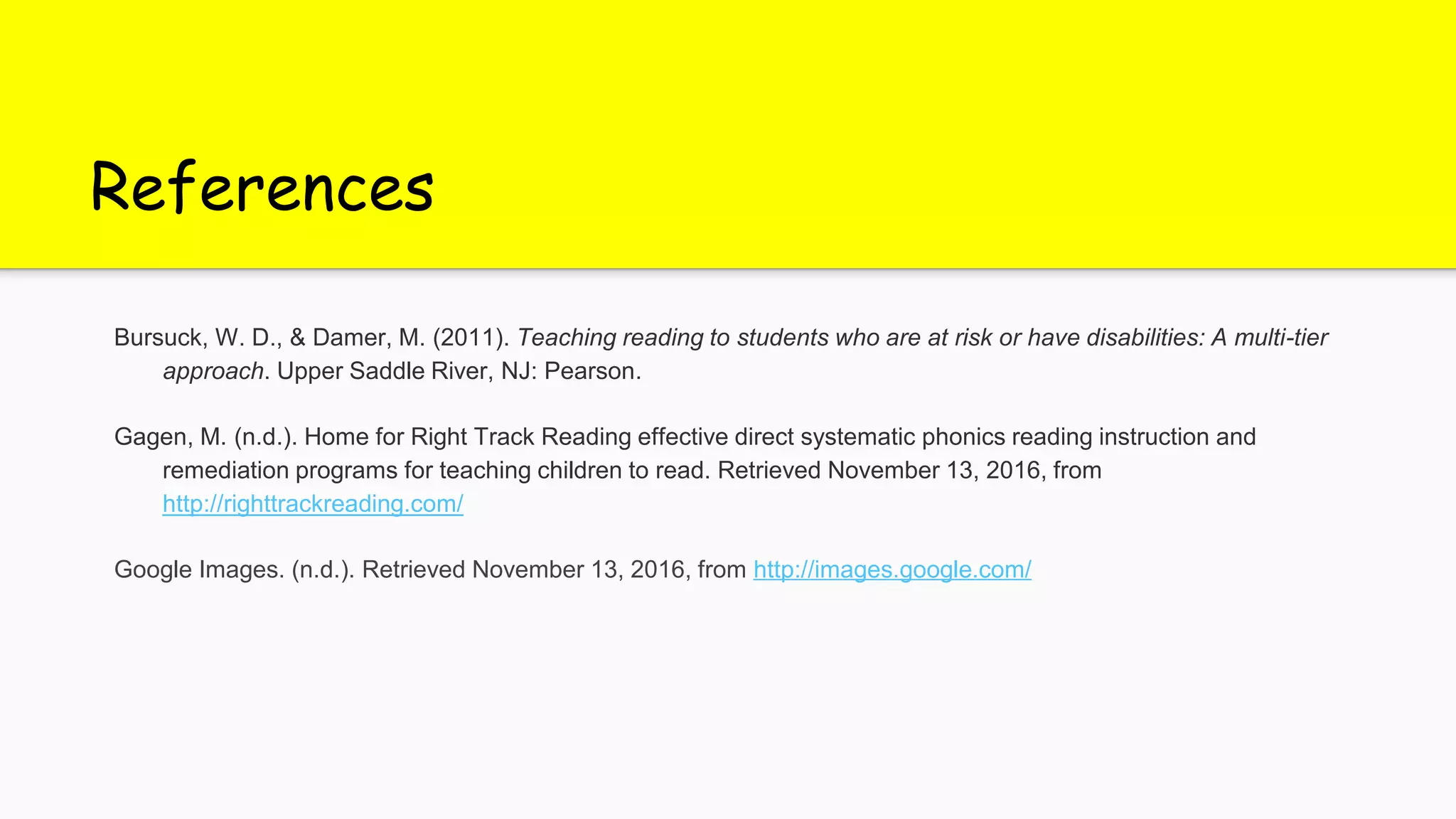 References
Bursuck, W. D., & Damer, M. (2011). Teaching reading to students who are at risk or have disabilities: A multi-tier
approach. Upper Saddle River, NJ: Pearson.
Gagen, M. (n.d.). Home for Right Track Reading effective direct systematic phonics reading instruction and
remediation programs for teaching children to read. Retrieved November 13, 2016, from
http://righttrackreading.com/
Google Images. (n.d.). Retrieved November 13, 2016, from http://images.google.com/
 