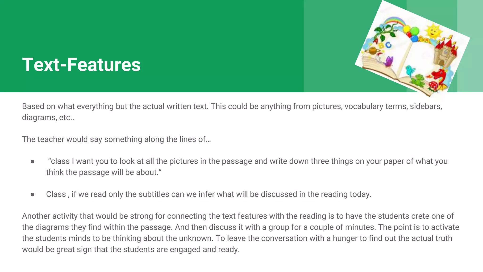 Text-Features
Based on what everything but the actual written text. This could be anything from pictures, vocabulary terms, sidebars,
diagrams, etc..
The teacher would say something along the lines of…
● “class I want you to look at all the pictures in the passage and write down three things on your paper of what you
think the passage will be about.”
● Class , if we read only the subtitles can we infer what will be discussed in the reading today.
Another activity that would be strong for connecting the text features with the reading is to have the students crete one of
the diagrams they find within the passage. And then discuss it with a group for a couple of minutes. The point is to activate
the students minds to be thinking about the unknown. To leave the conversation with a hunger to find out the actual truth
would be great sign that the students are engaged and ready.
 