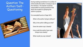 Question The
Author/Self-
Questioning
During reading sometimes it is unclear of
what exactly the author is trying to say or
the intention. The teacher would be
responsible for posing questions that
direct the student to grasping the
author's purpose.
For example(Found on Page 307):
What is the author trying to tell you?
Why is the author telling you that?
Does the author say it clearly?
How could the author have said
things more clearly?
What would you say instead?
 