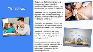 Think-Aloud
The purpose of a think-aloud is to keep
the students engaged, guide their
thoughts, and keep important points from
the passage at the forefront of the lesson.
The teacher can say things like “here is an
important detail I would listen closely…” or
“ I wonder what this word means...oh this
word sounds similar to…”
The teacher can also pause through out
the reading for a few seconds and point
out a picture or a key point in the reading.
The reason Think-Alouds are strong
during reading strategies is because it
keeps the teachers thoughts and students
thinking connected.
Remember sometimes students don't
think of the the things teachers find to be
obvious information. Think-Alouds
eliminate the possibility of missing
something important
 