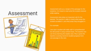 Assessment
Assessment acts as a recape of the passage for the
students. It is meant to test what the student retained
while reading.
Assessment also plays an important role for the
teacher. The teacher is able to check what areas the
student excelled in and what areas they struggled in.
For example:
Lets sayt a student did really well in comprehension
but did poorly in using context-clues. The teacher now
can focus learning the weaker area. Plus it gives the
teacher a running record of student progress form
one passage to the next.
 