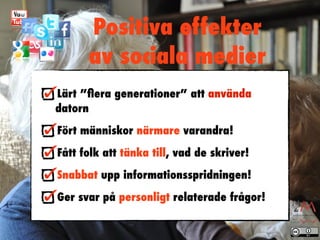 Positiva effekter
      av sociala medier
Lärt ”ﬂera generationer” att använda
datorn
Fört människor närmare varandra!
Fått folk att tänka till, vad de skriver!
Snabbat upp informationsspridningen!
Ger svar på personligt relaterade frågor!
 