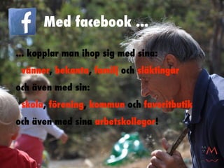 Med facebook ...

... kopplar man ihop sig med sina:
 vänner, bekanta, familj och släktingar
och även med sin:
 skola, förening, kommun och favoritbutik
och även med sina arbetskollegor!
 