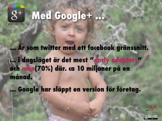 Med Google+ ...


... Är som twitter med ett facebook gränssnitt.
... i dagsläget är det mest ”early adopters”
och män(70%) där. ca 10 miljoner på en
månad.
... Google har släppt en version för företag.
 