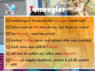 Tumregler
Inställningar i facebook eller Sin egen inställning?
Räkna med att Allt man skriver, kan läsas av andra!
Var Personlig med inte privat!
Använd Smilies om ni skall skämta eller vara ironiska!
Adda bara dem som ni Känner!
Allt man är osäker på, tolkar man Negativt...
Svara på negativ feedback, snabbt & på ett positivt
sätt!
 