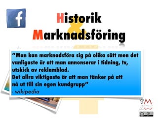 &
          Historik




              4
       Marknadsföring
”Man kan marknadsföra sig på olika sätt men det
vanligaste är att man annonserar i tidning, tv,
utskick av reklamblad.
Det allra viktigaste är att man tänker på att
nå ut till sin egen kundgrupp”
- wikipedia
 