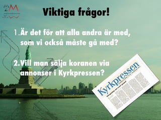 Viktiga frågor!
1.Är det för att alla andra är med,
  som vi också måste gå med?

2.Vill man sälja koranen via
  annonser i Kyrkpressen?
 