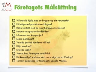 ?
Företagets Målsättning

Vill man få hjälp med att bygga upp sitt varumärke?
Få hjälp med produktutvecklingen?
Hålla kontakt med de mest hängivna kunderna?
Berätta om specialerbjudanden?
Informera om kampanjer?
Svara på frågor?
Ta reda på vad kunderna vill ha?
Höja servicen?
Erbjuda jobb?
Svetsa ihop företagets anställda?
Ha kontroll på vad som skrivs och sägs om ert företag?
Ta fram guidelines för företaget i Sociala Medier.
 