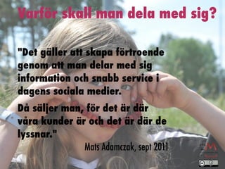 Varför skall man dela med sig?

"Det gäller att skapa förtroende
genom att man delar med sig
information och snabb service i
dagens sociala medier.
Då säljer man, för det är där
våra kunder är och det är där de
lyssnar."
              Mats Adamczak, sept 2011
 