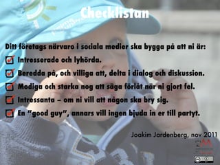 Checklistan

Ditt företags närvaro i sociala medier ska bygga på att ni är:
    Intresserade och lyhörda.
    Beredda på, och villiga att, delta i dialog och diskussion.
    Modiga och starka nog att säga förlåt när ni gjort fel.
    Intressanta – om ni vill att någon ska bry sig.
    En ”good guy”, annars vill ingen bjuda in er till partyt.

                                       Joakim Jardenberg, nov 2011
 