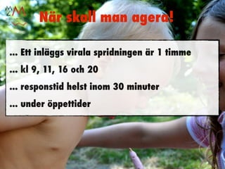 När skall man agera!

... Ett inläggs virala spridningen är 1 timme
... kl 9, 11, 16 och 20
... responstid helst inom 30 minuter
... under öppettider
 