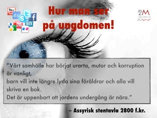 Hur man ser
              på ungdomen!


”Vårt samhälle har börjat urarta, mutor och korruption
är vanligt,
barn vill inte längre lyda sina föräldrar och alla vill
skriva en bok.
Det är uppenbart att jordens undergång är nära.”

                        – Assyrisk stentavla 2800 f.kr.
 