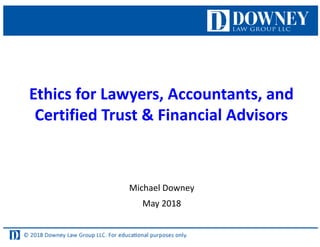 Ethics for Lawyers, Accountants, and
Certified Trust & Financial Advisors
Michael Downey
May 2018
 