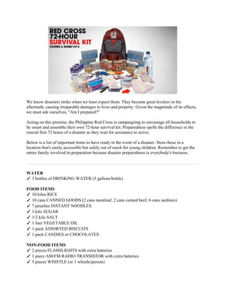 We know disasters strike when we least expect them. They become great levelers in the
aftermath, causing irreparable damages to lives and property. Given the magnitude of its effects,
we must ask ourselves, "Am I prepared?"

Acting on this premise, the Philippine Red Cross is campaigning to encourage all households to
be smart and assemble their own 72-hour survival kit. Preparedness spells the difference in the
crucial first 72 hours of a disaster as they wait for assistance to arrive.

Below is a list of important items to have ready in the event of a disaster. Store these in a
location that's easily accessible but safely out of reach for young children. Remember to get the
entire family involved in preparation because disaster preparedness is everybody's business.



WATER
✓ 3 bottles of DRINKING WATER (5 gallons/bottle)

FOOD ITEMS
✓ 10 kilos RICE
✓ 10 cans CANNED GOODS (2 cans meatloaf, 2 cans corned beef, 6 cans sardines)
✓ 7 pouches INSTANT NOODLES
✓ 1 kilo SUGAR
✓ 1/2 kilo SALT
✓ 1 liter VEGETABLE OIL
✓ 1 pack ASSORTED BISCUITS
✓ 1 pack CANDIES or CHOCOLATES

NON-FOOD ITEMS
✓ 2 pieces FLASHLIGHTS with extra batteries
✓ 1 piece AM/FM RADIO TRANSISTOR with extra batteries
✓ 5 pieces WHISTLE (or 1 whistle/person)
 