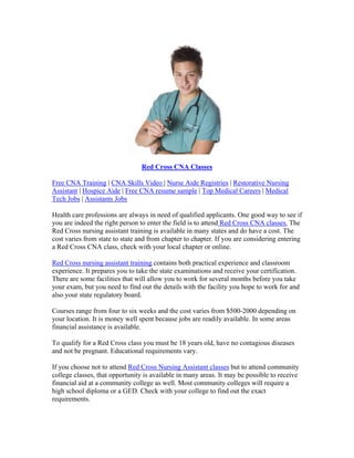 Red Cross CNA Classes

Free CNA Training | CNA Skills Video | Nurse Aide Registries | Restorative Nursing
Assistant | Hospice Aide | Free CNA resume sample | Top Medical Careers | Medical
Tech Jobs | Assistants Jobs

Health care professions are always in need of qualified applicants. One good way to see if
you are indeed the right person to enter the field is to attend Red Cross CNA classes. The
Red Cross nursing assistant training is available in many states and do have a cost. The
cost varies from state to state and from chapter to chapter. If you are considering entering
a Red Cross CNA class, check with your local chapter or online.

Red Cross nursing assistant training contains both practical experience and classroom
experience. It prepares you to take the state examinations and receive your certification.
There are some facilities that will allow you to work for several months before you take
your exam, but you need to find out the details with the facility you hope to work for and
also your state regulatory board.

Courses range from four to six weeks and the cost varies from $500-2000 depending on
your location. It is money well spent because jobs are readily available. In some areas
financial assistance is available.

To qualify for a Red Cross class you must be 18 years old, have no contagious diseases
and not be pregnant. Educational requirements vary.

If you choose not to attend Red Cross Nursing Assistant classes but to attend community
college classes, that opportunity is available in many areas. It may be possible to receive
financial aid at a community college as well. Most community colleges will require a
high school diploma or a GED. Check with your college to find out the exact
requirements.
 