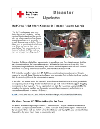 Disaster
                                              Update
Red Cross Relief Efforts Continue in Tornado-Ravaged Georgia

“The Red Cross has meant more to my
family than you will ever know,” said an
emotional Candice Landers of Barnesville
when our volunteers delivered the donated
sandwiches and pastries to her mother’s
tornado-damaged home in Griffin. “You’ve
fed us, given us something to drink when we
were thirsty, and given us hugs when we
needed a hug. I just want to say, from the
bottom of my heart, God bless each and
every one of you for everything you do.”




American Red Cross relief efforts are continuing in tornado-ravaged Georgia as impacted families
and communities begin the long road to recovery. Additional volunteers are arriving daily from
throughout Georgia and other states to help with the care and feeding of disaster survivors, the bulk
distribution of clean-up and recovery supplies, and individual client casework.

Well before the tornadoes hit on April 27, Red Cross volunteers in communities across Georgia
prepared to respond. Local Disaster Action Teams were among the first to shelter, feed, and comfort
their devastated neighbors in the aftermath of the storms.

In the weeks and months ahead the Red Cross will continue to work closely with local, government
and corporate partners to help disaster-stricken families get back on their feet and support struggling
communities in their recovery. No one organization can meet the widespread needs created by the
tornadoes, but working together, and through the support of generous donors and volunteers, a
compassionate Georgia is making a difference.

Watch a video from the Red Cross shelter at Manchester High School in Meriwether County.


Kia Motors Donates $1.5 Million to Georgia’s Red Cross

Kia Motors Manufacturing Georgia donated $1.5 million to the Georgia Tornado Relief Effort on
Wednesday. Georgia Region Interim CEO Charlie McGivern participated in a press conference at
the Governor’s Office with Kia Motors Group President and CEO Byung Mo Ahn, Governor Nathan
Deal, and Lt. Governor Casey Cagle to announce the gift.
 