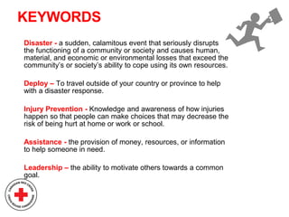 KEYWORDS
Disaster - a sudden, calamitous event that seriously disrupts
the functioning of a community or society and causes human,
material, and economic or environmental losses that exceed the
community’s or society’s ability to cope using its own resources.
Deploy – To travel outside of your country or province to help
with a disaster response.
Injury Prevention - Knowledge and awareness of how injuries
happen so that people can make choices that may decrease the
risk of being hurt at home or work or school.
Assistance - the provision of money, resources, or information
to help someone in need.
Leadership – the ability to motivate others towards a common
goal.
 