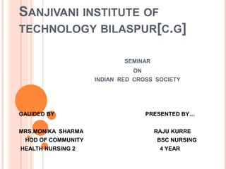 SANJIVANI INSTITUTE OF
TECHNOLOGY BILASPUR[C.G]
SEMINAR
ON
INDIAN RED CROSS SOCIETY
GAUIDED BY ... PRESENTED BY…
MRS.MONIKA SHARMA RAJU KURRE
HOD OF COMMUNITY BSC NURSING
HEALTH NURSING 2 4 YEAR r
 