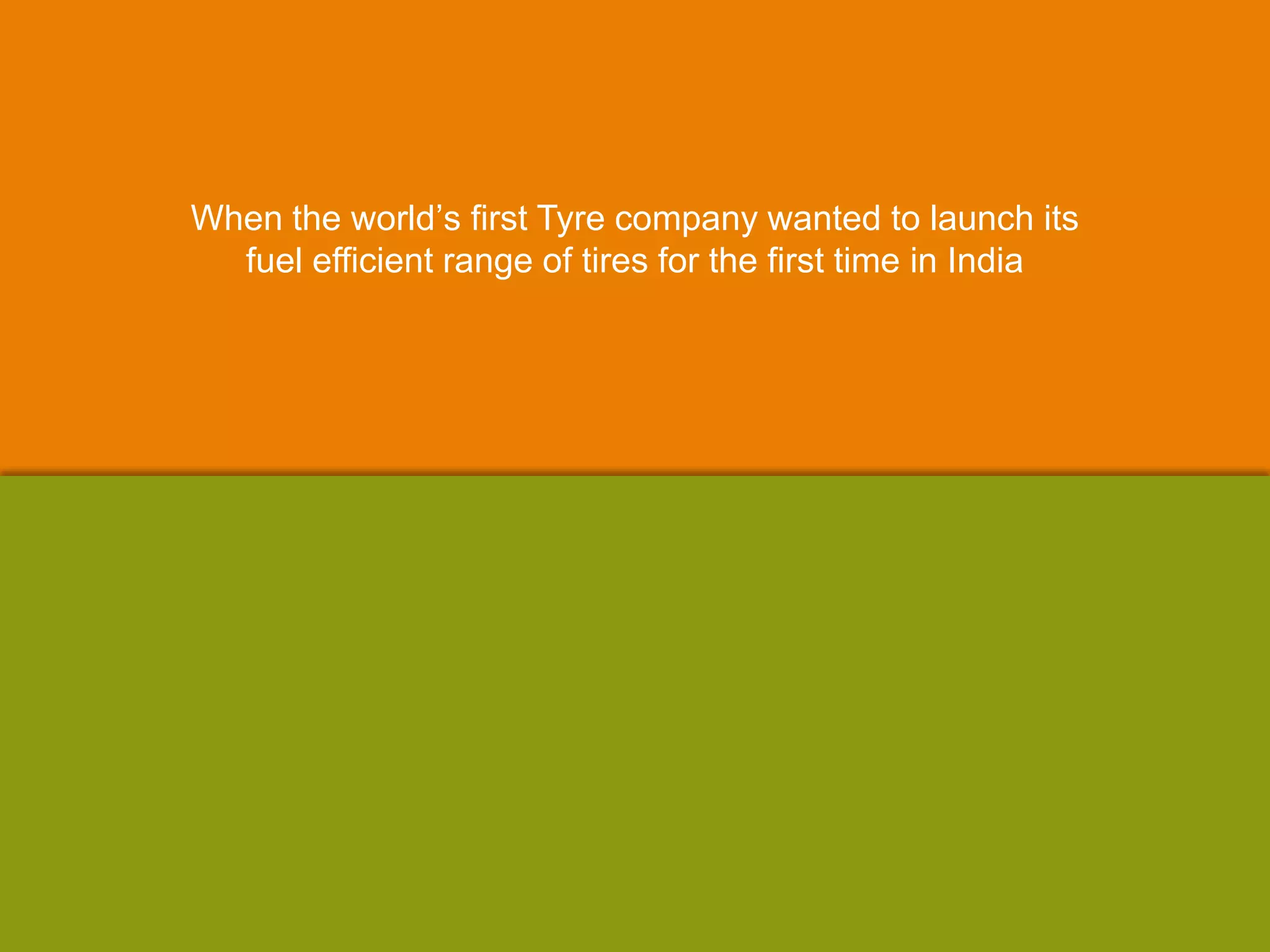 When the world‟s first Tyre company wanted to launch its
fuel efficient range of tires for the first time in India
 