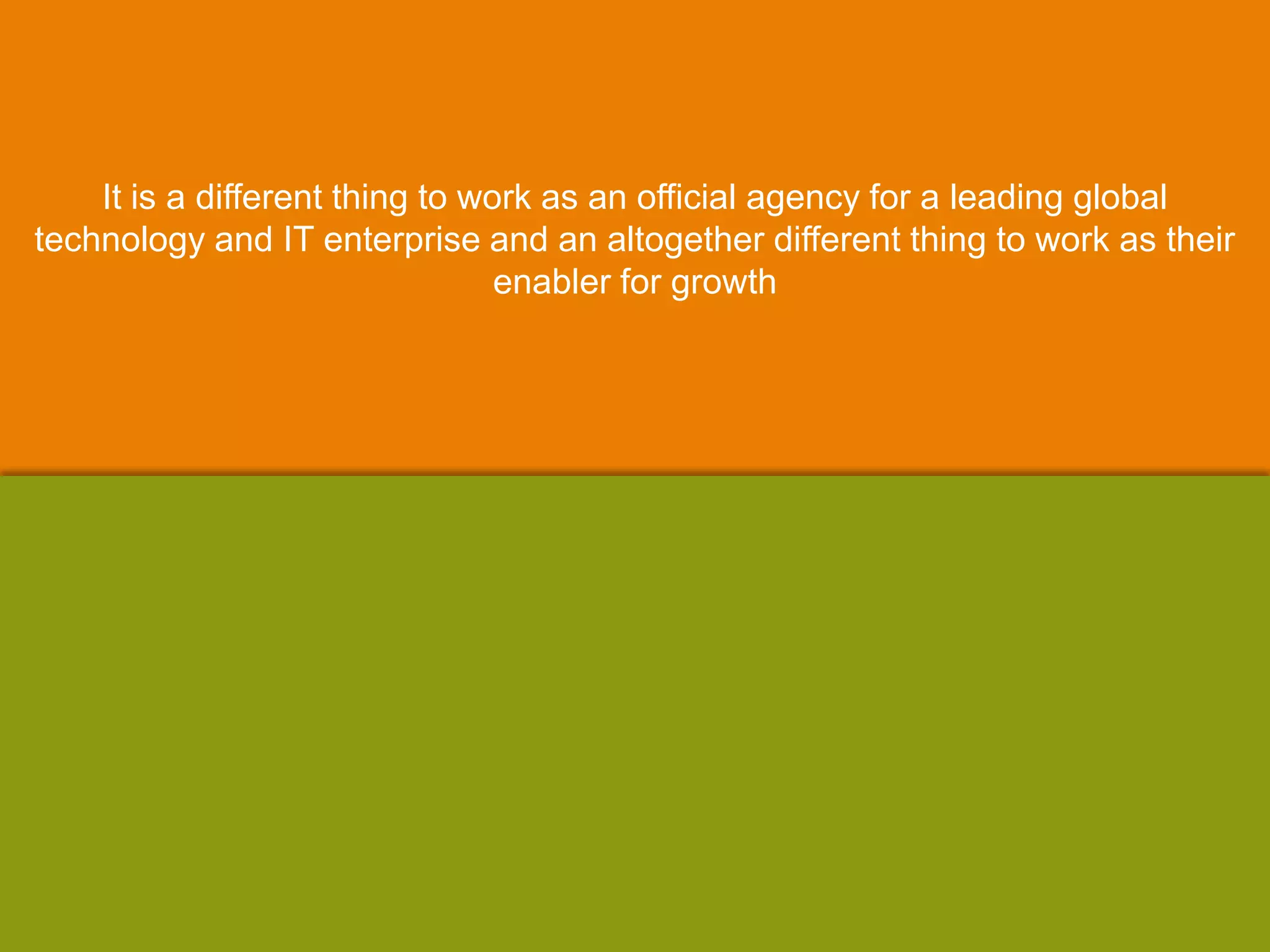 It is a different thing to work as an official agency for a leading global
technology and IT enterprise and an altogether different thing to work as their
enabler for growth
 