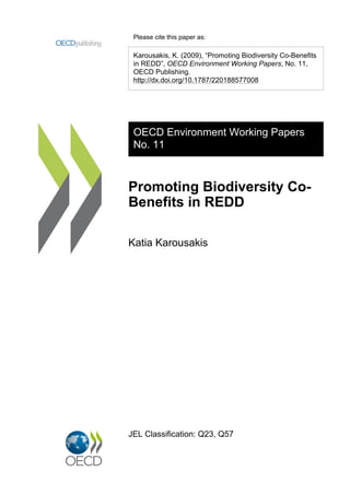Please cite this paper as:

 Karousakis, K. (2009), “Promoting Biodiversity Co-Benefits
 in REDD”, OECD Environment Working Papers, No. 11,
 OECD Publishing.
 http://dx.doi.org/10.1787/220188577008




 OECD Environment Working Papers
 No. 11



Promoting Biodiversity Co-
Benefits in REDD

Katia Karousakis




JEL Classification: Q23, Q57
 