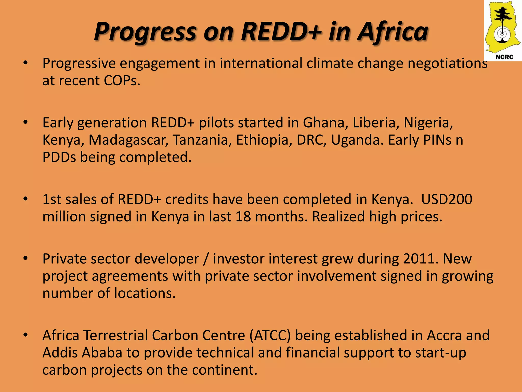 Progress on REDD+ in Africa
• Progressive engagement in international climate change negotiations
  at recent COPs.

• Early generation REDD+ pilots started in Ghana, Liberia, Nigeria,
  Kenya, Madagascar, Tanzania, Ethiopia, DRC, Uganda. Early PINs n
  PDDs being completed.

• 1st sales of REDD+ credits have been completed in Kenya. USD200
  million signed in Kenya in last 18 months. Realized high prices.

• Private sector developer / investor interest grew during 2011. New
  project agreements with private sector involvement signed in growing
  number of locations.

• Africa Terrestrial Carbon Centre (ATCC) being established in Accra and
  Addis Ababa to provide technical and financial support to start-up
  carbon projects on the continent.
 