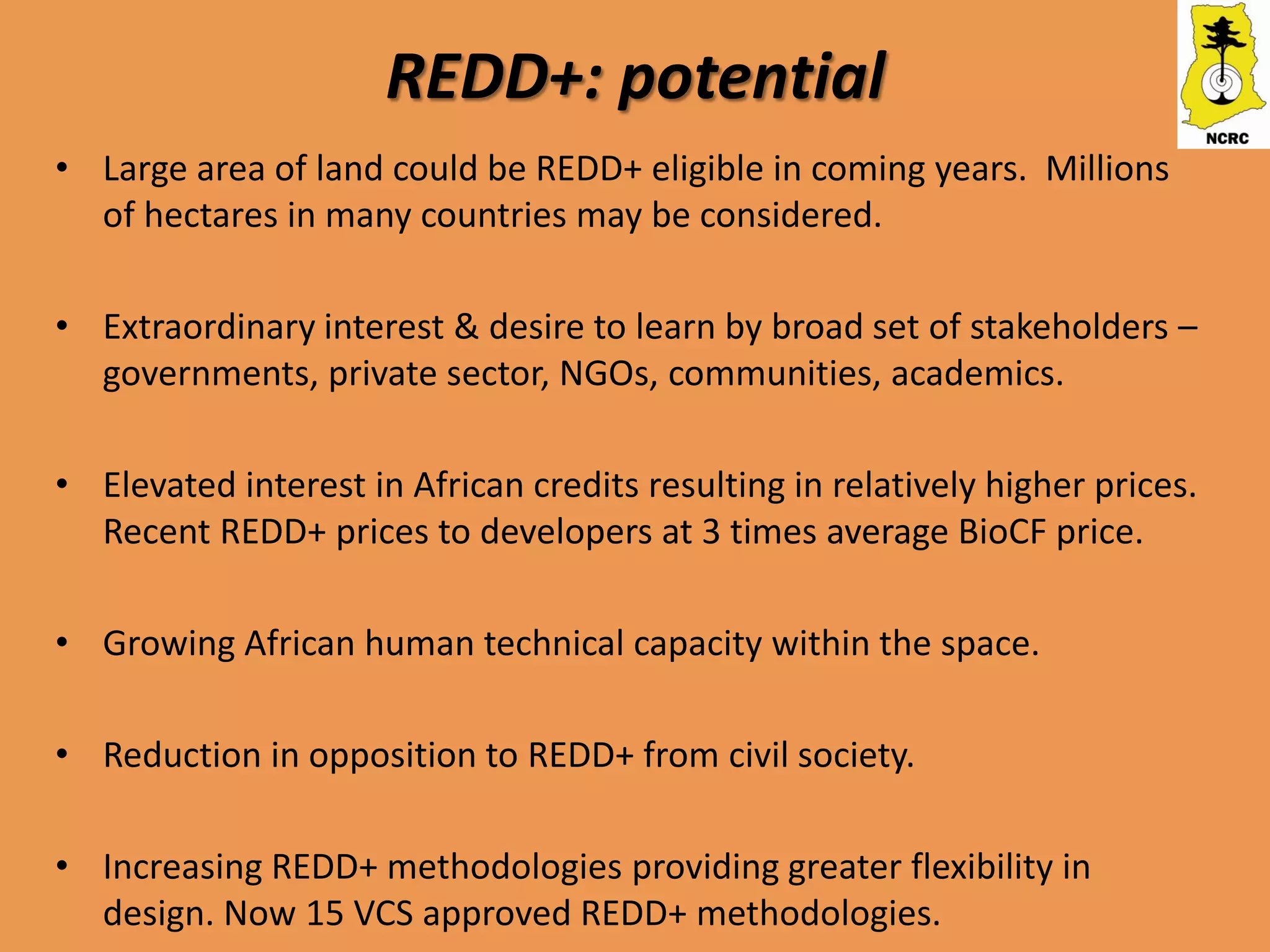 REDD+: potential
• Large area of land could be REDD+ eligible in coming years. Millions
  of hectares in many countries may be considered.

• Extraordinary interest & desire to learn by broad set of stakeholders –
  governments, private sector, NGOs, communities, academics.

• Elevated interest in African credits resulting in relatively higher prices.
  Recent REDD+ prices to developers at 3 times average BioCF price.

• Growing African human technical capacity within the space.

• Reduction in opposition to REDD+ from civil society.

• Increasing REDD+ methodologies providing greater flexibility in
  design. Now 15 VCS approved REDD+ methodologies.
 