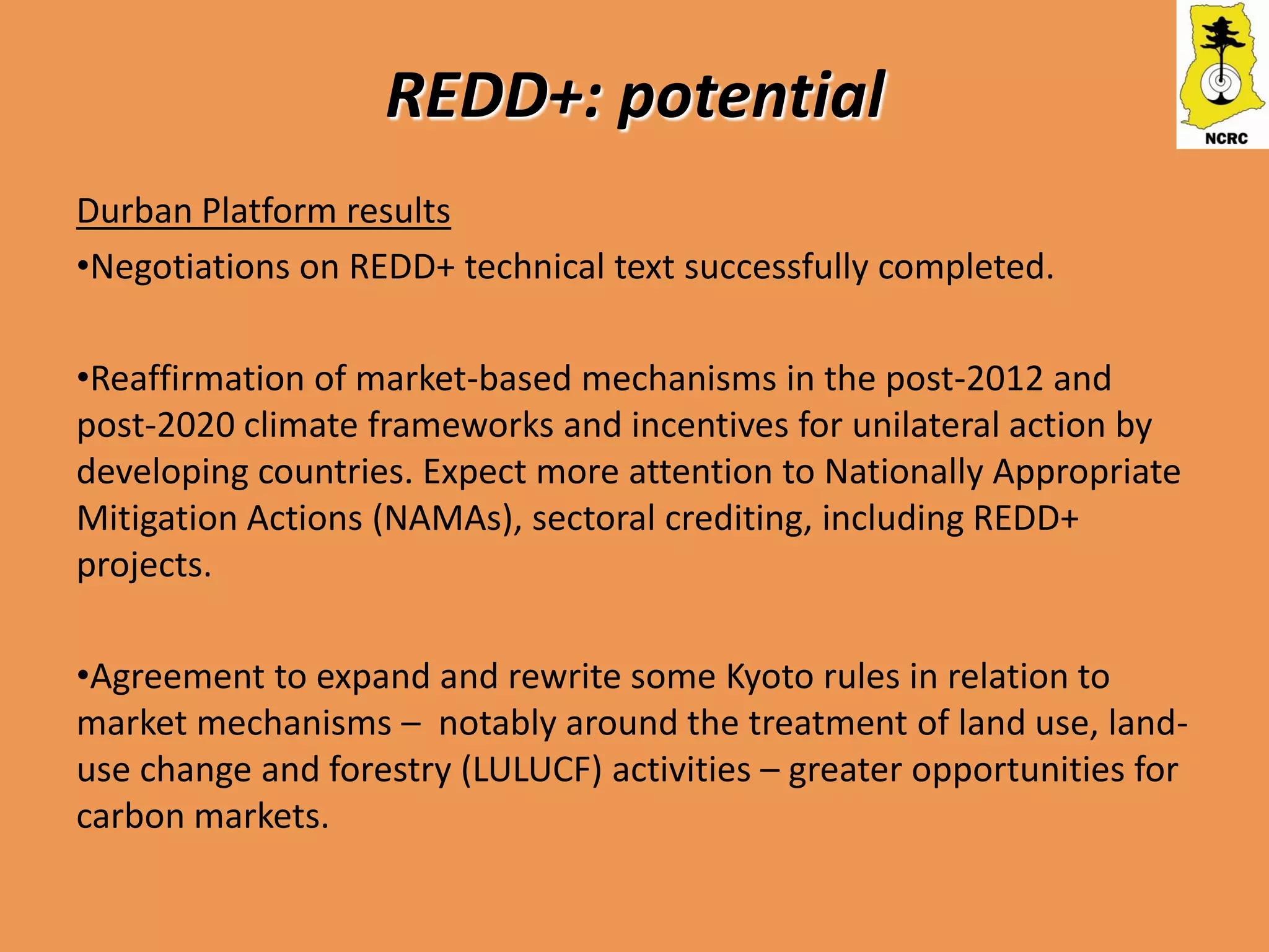REDD+: potential
Durban Platform results
•Negotiations on REDD+ technical text successfully completed.

•Reaffirmation of market-based mechanisms in the post-2012 and
post-2020 climate frameworks and incentives for unilateral action by
developing countries. Expect more attention to Nationally Appropriate
Mitigation Actions (NAMAs), sectoral crediting, including REDD+
projects.

•Agreement to expand and rewrite some Kyoto rules in relation to
market mechanisms – notably around the treatment of land use, land-
use change and forestry (LULUCF) activities – greater opportunities for
carbon markets.
 