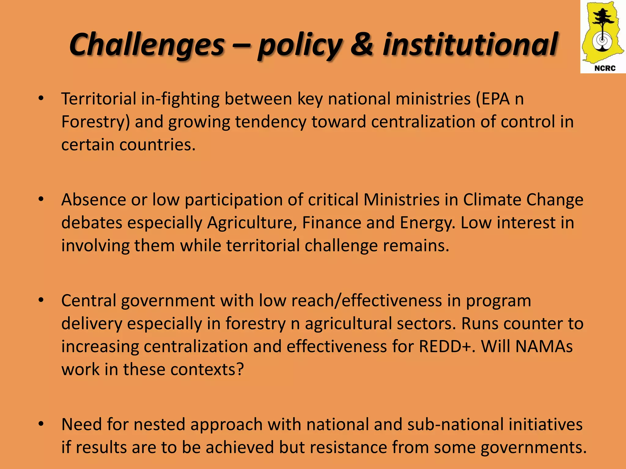 Challenges – policy & institutional
• Territorial in-fighting between key national ministries (EPA n
  Forestry) and growing tendency toward centralization of control in
  certain countries.

• Absence or low participation of critical Ministries in Climate Change
  debates especially Agriculture, Finance and Energy. Low interest in
  involving them while territorial challenge remains.

• Central government with low reach/effectiveness in program
  delivery especially in forestry n agricultural sectors. Runs counter to
  increasing centralization and effectiveness for REDD+. Will NAMAs
  work in these contexts?

• Need for nested approach with national and sub-national initiatives
  if results are to be achieved but resistance from some governments.
 