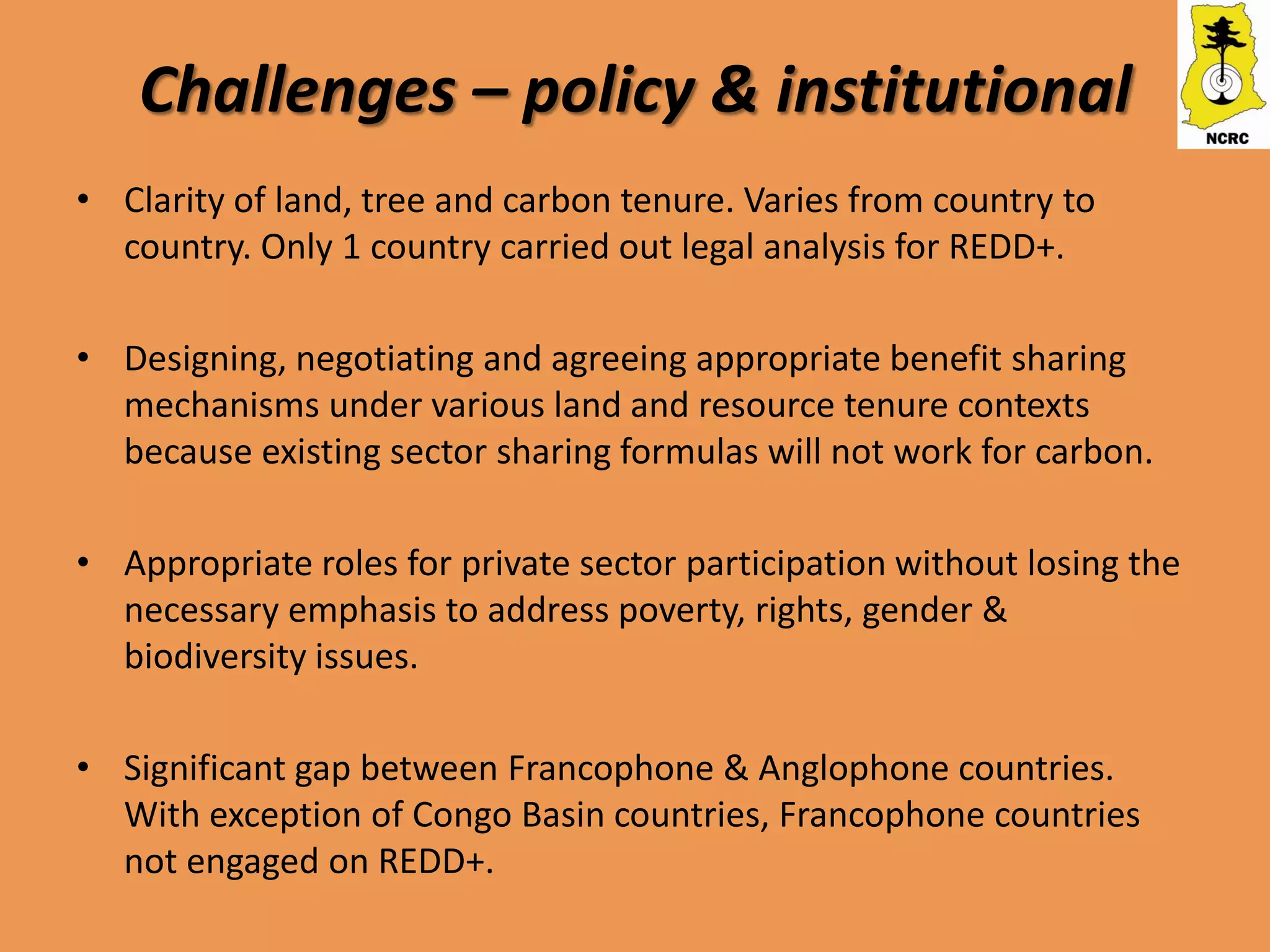Challenges – policy & institutional
• Clarity of land, tree and carbon tenure. Varies from country to
  country. Only 1 country carried out legal analysis for REDD+.

• Designing, negotiating and agreeing appropriate benefit sharing
  mechanisms under various land and resource tenure contexts
  because existing sector sharing formulas will not work for carbon.

• Appropriate roles for private sector participation without losing the
  necessary emphasis to address poverty, rights, gender &
  biodiversity issues.

• Significant gap between Francophone & Anglophone countries.
  With exception of Congo Basin countries, Francophone countries
  not engaged on REDD+.
 