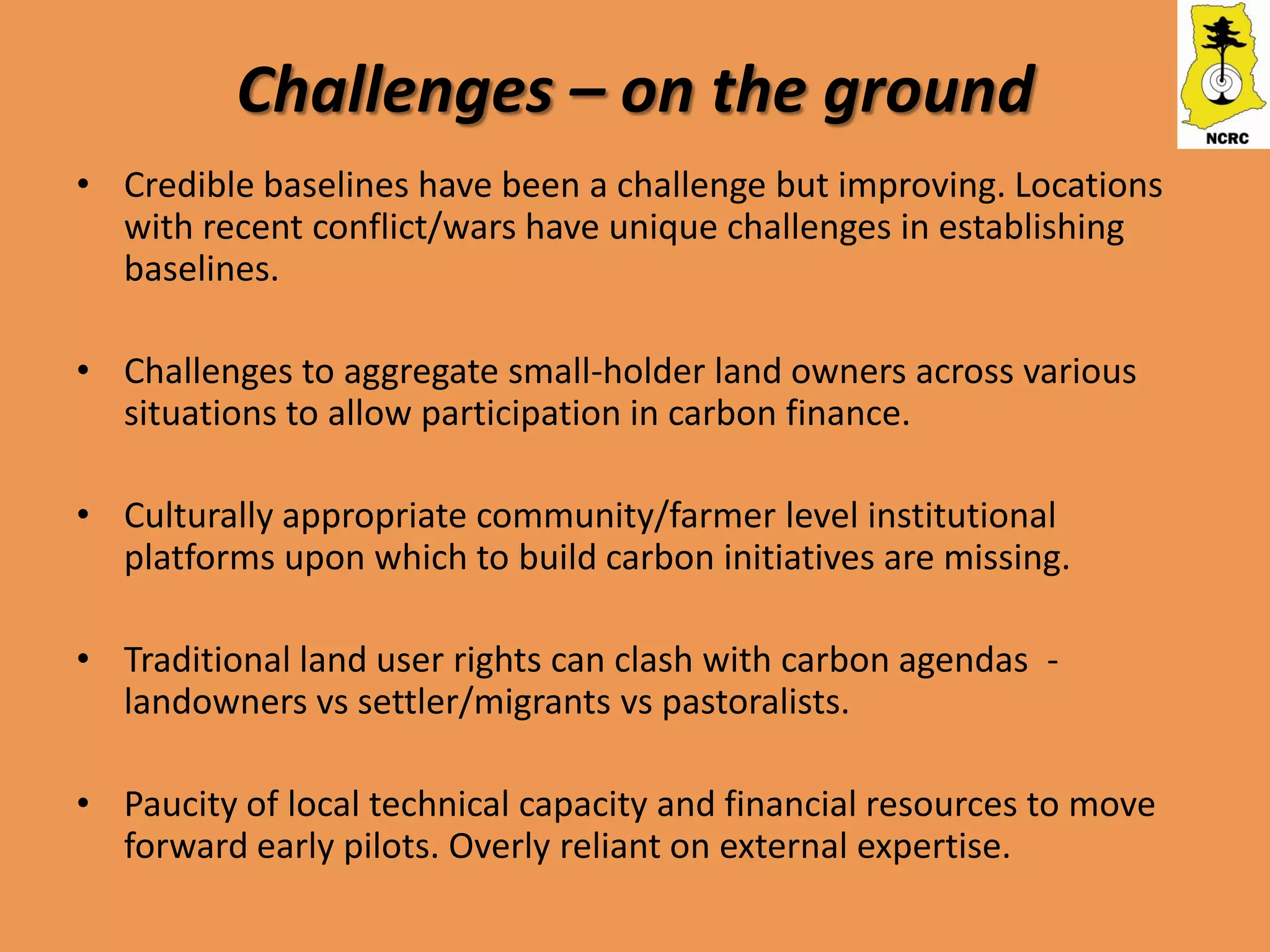 Challenges – on the ground
• Credible baselines have been a challenge but improving. Locations
  with recent conflict/wars have unique challenges in establishing
  baselines.

• Challenges to aggregate small-holder land owners across various
  situations to allow participation in carbon finance.

• Culturally appropriate community/farmer level institutional
  platforms upon which to build carbon initiatives are missing.

• Traditional land user rights can clash with carbon agendas -
  landowners vs settler/migrants vs pastoralists.

• Paucity of local technical capacity and financial resources to move
  forward early pilots. Overly reliant on external expertise.
 